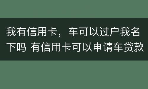 我有信用卡，车可以过户我名下吗 有信用卡可以申请车贷款吗