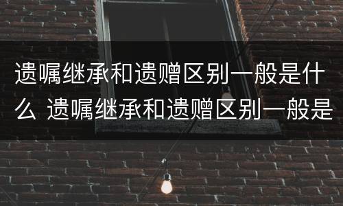 遗嘱继承和遗赠区别一般是什么 遗嘱继承和遗赠区别一般是什么原因