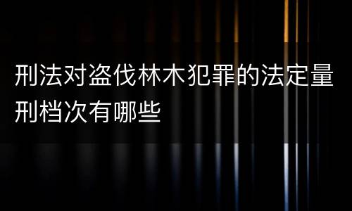 刑法对盗伐林木犯罪的法定量刑档次有哪些