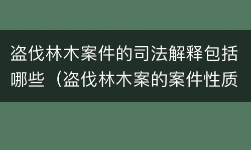 盗伐林木案件的司法解释包括哪些（盗伐林木案的案件性质）