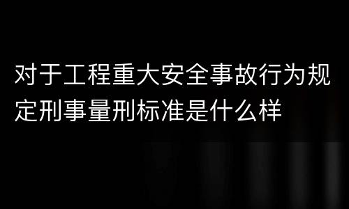 对于工程重大安全事故行为规定刑事量刑标准是什么样
