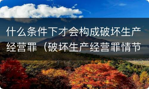 什么条件下才会构成破坏生产经营罪（破坏生产经营罪情节严重的情形）