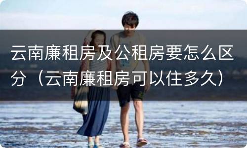 云南廉租房及公租房要怎么区分（云南廉租房可以住多久）