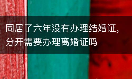 同居了六年没有办理结婚证，分开需要办理离婚证吗