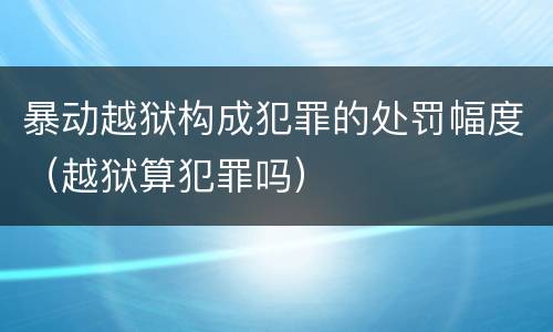 暴动越狱构成犯罪的处罚幅度（越狱算犯罪吗）