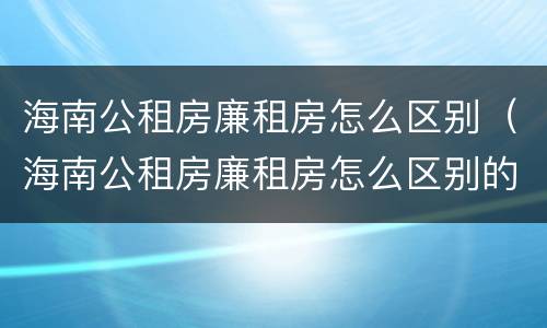 海南公租房廉租房怎么区别（海南公租房廉租房怎么区别的）