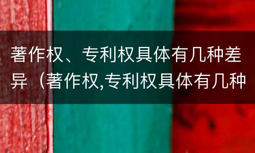 著作权、专利权具体有几种差异（著作权,专利权具体有几种差异）