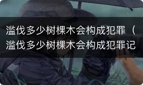 滥伐多少树棵木会构成犯罪（滥伐多少树棵木会构成犯罪记录）