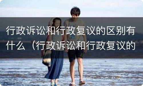 行政诉讼和行政复议的区别有什么（行政诉讼和行政复议的区别有什么不同）