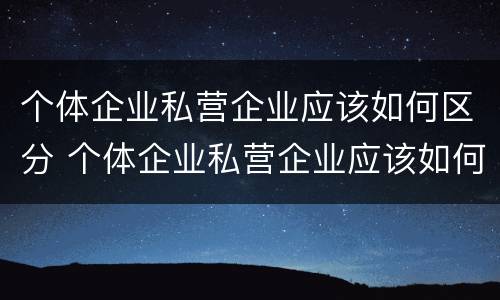 个体企业私营企业应该如何区分 个体企业私营企业应该如何区分公司