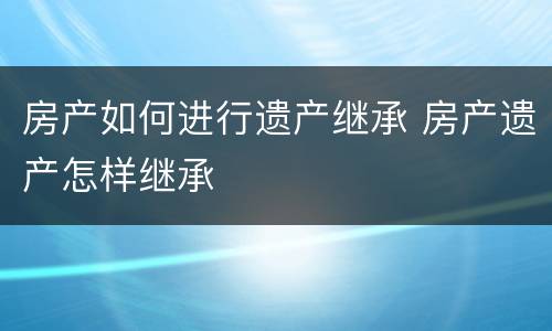 房产如何进行遗产继承 房产遗产怎样继承