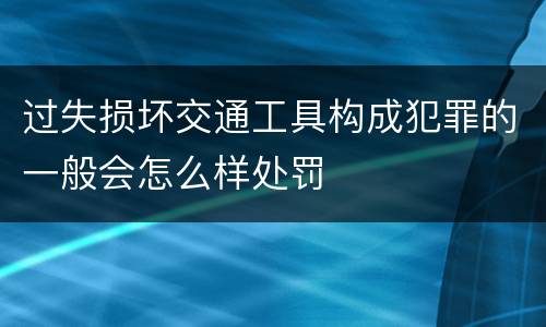 过失损坏交通工具构成犯罪的一般会怎么样处罚