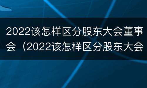 2022该怎样区分股东大会董事会（2022该怎样区分股东大会董事会成员）