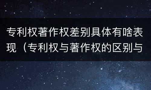 专利权著作权差别具体有啥表现（专利权与著作权的区别与联系）
