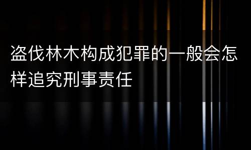 盗伐林木构成犯罪的一般会怎样追究刑事责任