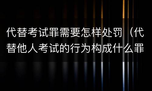 代替考试罪需要怎样处罚（代替他人考试的行为构成什么罪）