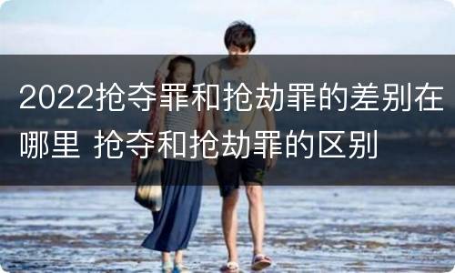 2022抢夺罪和抢劫罪的差别在哪里 抢夺和抢劫罪的区别