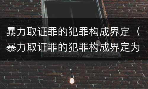 暴力取证罪的犯罪构成界定（暴力取证罪的犯罪构成界定为）
