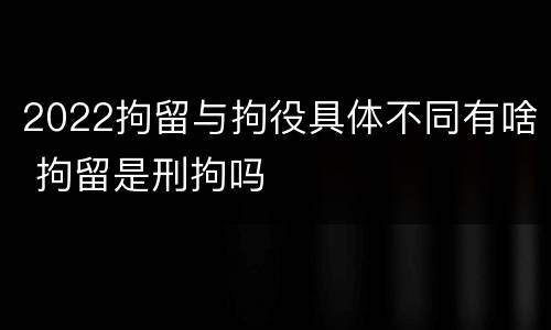 2022拘留与拘役具体不同有啥 拘留是刑拘吗