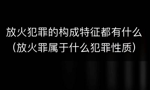 放火犯罪的构成特征都有什么（放火罪属于什么犯罪性质）
