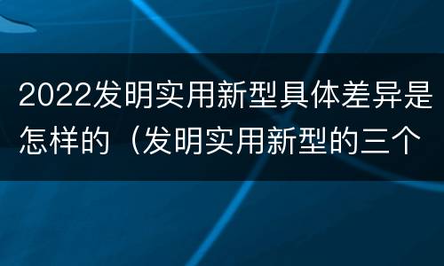2022发明实用新型具体差异是怎样的（发明实用新型的三个特点）
