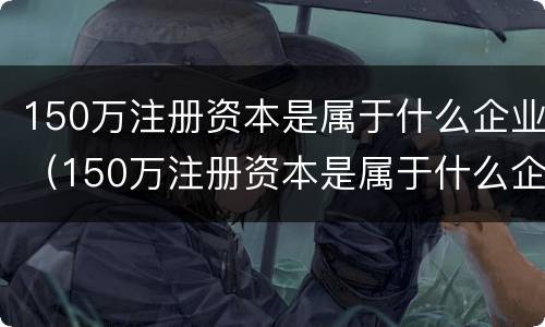 150万注册资本是属于什么企业（150万注册资本是属于什么企业的）