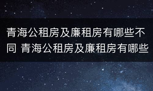 青海公租房及廉租房有哪些不同 青海公租房及廉租房有哪些不同点