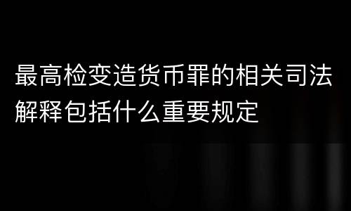 最高检变造货币罪的相关司法解释包括什么重要规定