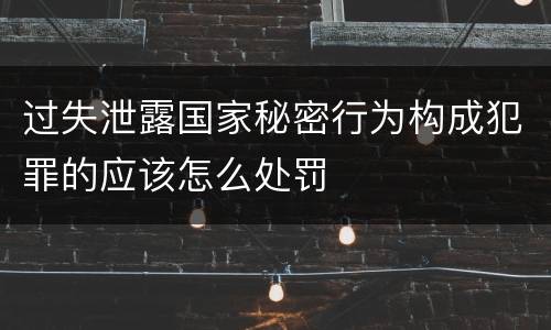 过失泄露国家秘密行为构成犯罪的应该怎么处罚