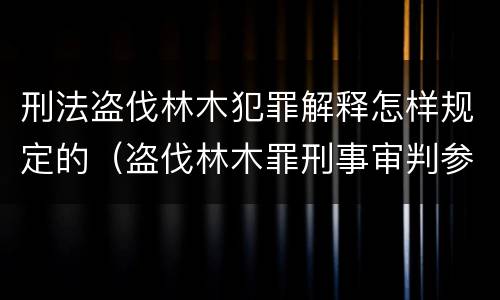 刑法盗伐林木犯罪解释怎样规定的（盗伐林木罪刑事审判参考）
