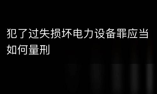 犯了过失损坏电力设备罪应当如何量刑