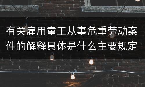 有关雇用童工从事危重劳动案件的解释具体是什么主要规定