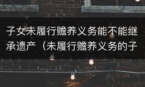 子女未履行赡养义务能不能继承遗产（未履行赡养义务的子女有继承权吗）