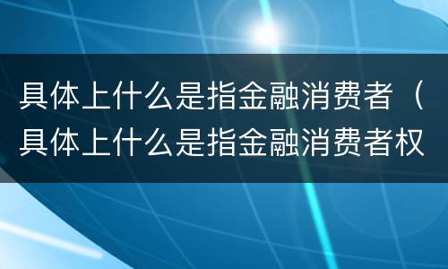 具体上什么是指金融消费者（具体上什么是指金融消费者权益）