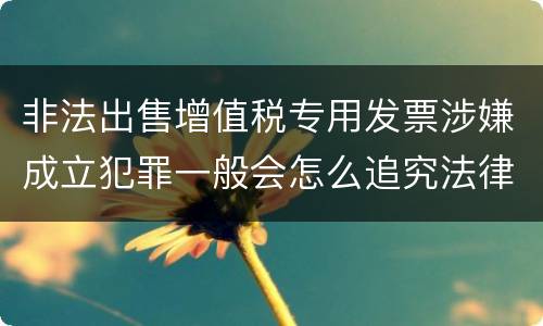 非法出售增值税专用发票涉嫌成立犯罪一般会怎么追究法律责任