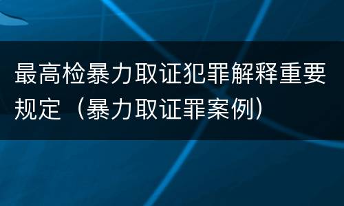 最高检暴力取证犯罪解释重要规定（暴力取证罪案例）