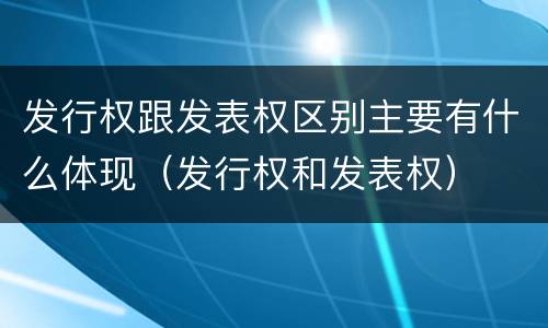 发行权跟发表权区别主要有什么体现（发行权和发表权）