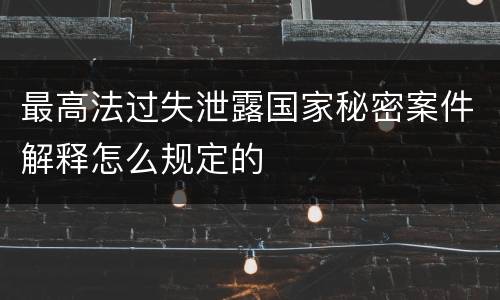 最高法过失泄露国家秘密案件解释怎么规定的