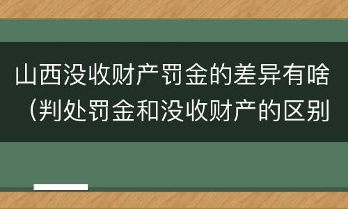 山西没收财产罚金的差异有啥（判处罚金和没收财产的区别）
