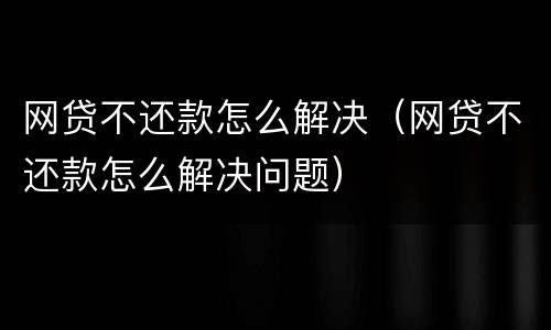 网贷不还款怎么解决（网贷不还款怎么解决问题）