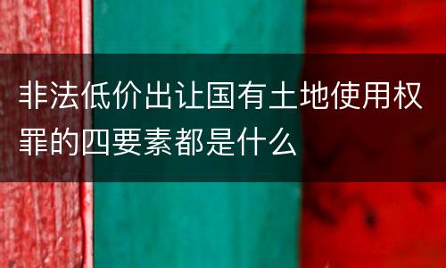 非法低价出让国有土地使用权罪的四要素都是什么
