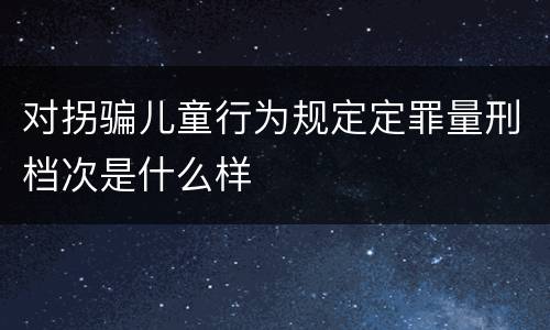 对拐骗儿童行为规定定罪量刑档次是什么样
