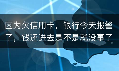 因为欠信用卡，银行今天报警了，钱还进去是不是就没事了