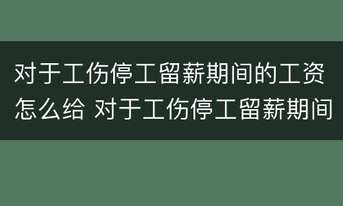 对于工伤停工留薪期间的工资怎么给 对于工伤停工留薪期间的工资怎么给
