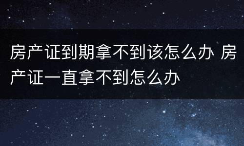 房产证到期拿不到该怎么办 房产证一直拿不到怎么办