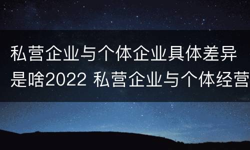 私营企业与个体企业具体差异是啥2022 私营企业与个体经营企业的区别