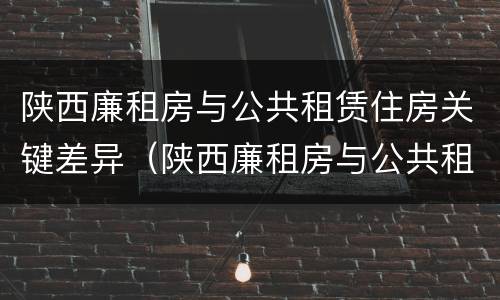 陕西廉租房与公共租赁住房关键差异（陕西廉租房与公共租赁住房关键差异是什么）