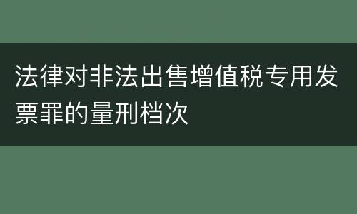 法律对非法出售增值税专用发票罪的量刑档次