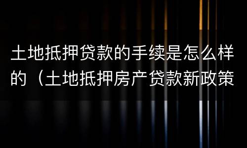 土地抵押贷款的手续是怎么样的（土地抵押房产贷款新政策）