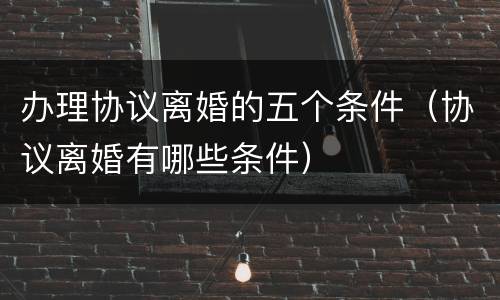 办理协议离婚的五个条件（协议离婚有哪些条件）
